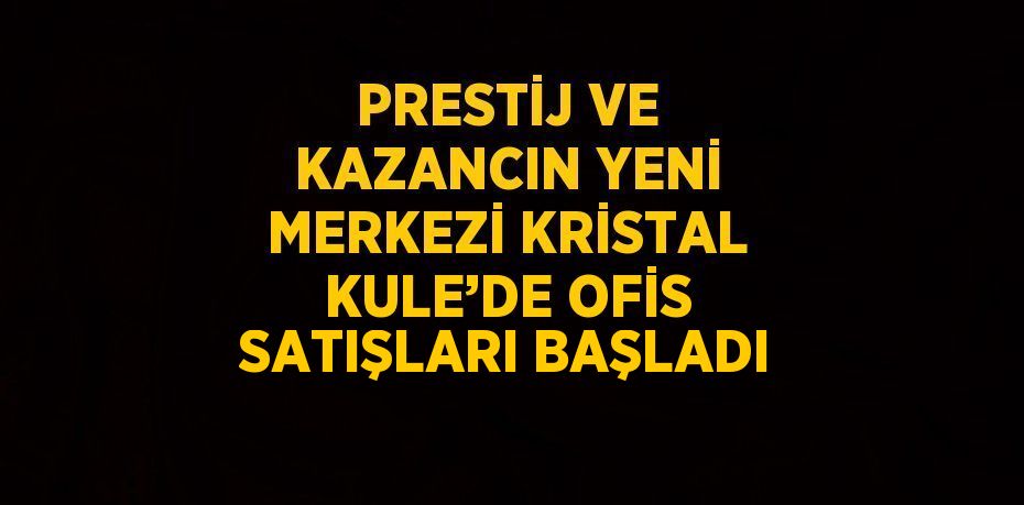 PRESTİJ VE KAZANCIN YENİ MERKEZİ KRİSTAL KULE’DE OFİS SATIŞLARI BAŞLADI