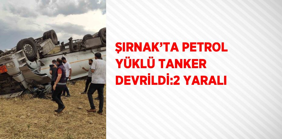 ŞIRNAK’TA PETROL YÜKLÜ TANKER DEVRİLDİ:2 YARALI