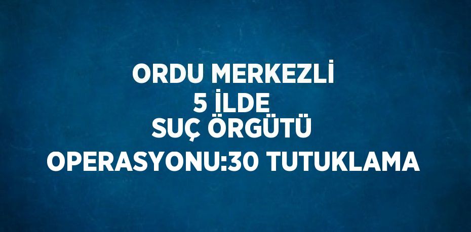 ORDU MERKEZLİ 5 İLDE SUÇ ÖRGÜTÜ OPERASYONU:30 TUTUKLAMA