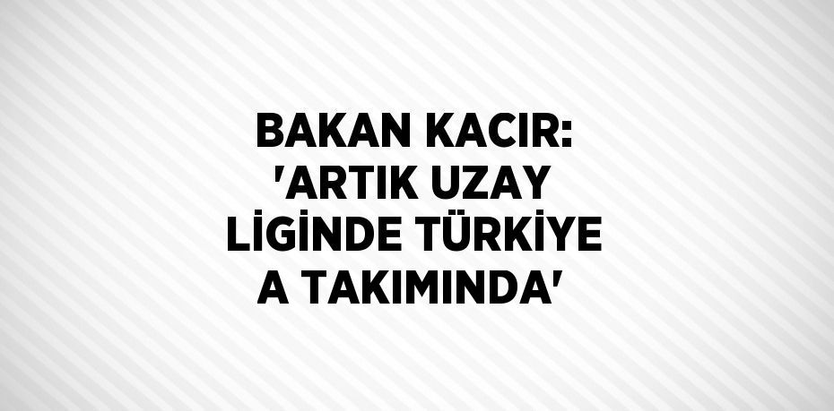 BAKAN KACIR: 'ARTIK UZAY LİGİNDE TÜRKİYE A TAKIMINDA'