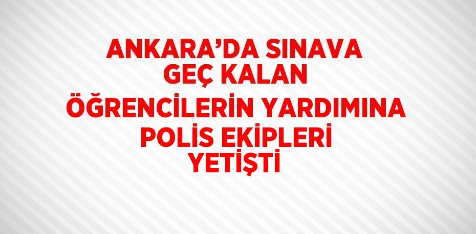 ANKARA’DA SINAVA GEÇ KALAN ÖĞRENCİLERİN YARDIMINA POLİS EKİPLERİ YETİŞTİ