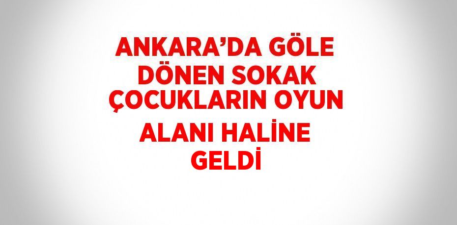 ANKARA’DA GÖLE DÖNEN SOKAK ÇOCUKLARIN OYUN ALANI HALİNE GELDİ