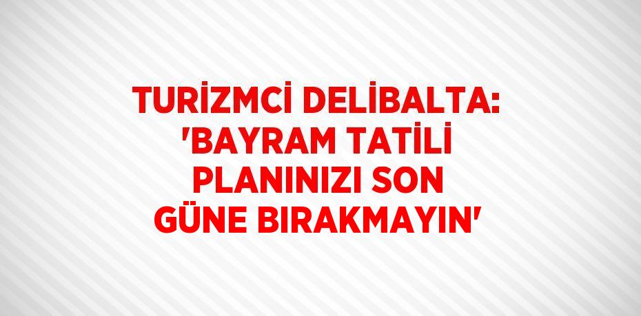 TURİZMCİ DELİBALTA: 'BAYRAM TATİLİ PLANINIZI SON GÜNE BIRAKMAYIN'