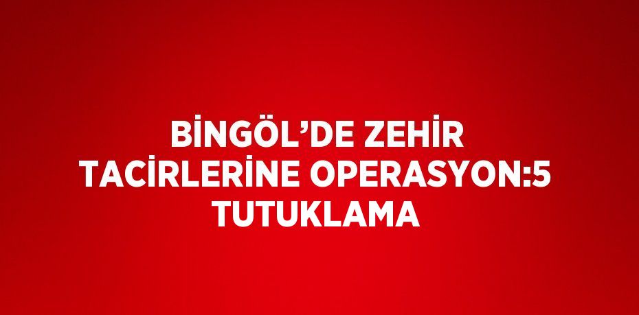 BİNGÖL’DE ZEHİR TACİRLERİNE OPERASYON:5 TUTUKLAMA