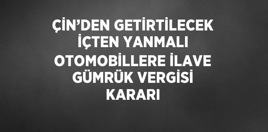 ÇİN’DEN GETİRTİLECEK İÇTEN YANMALI OTOMOBİLLERE İLAVE GÜMRÜK VERGİSİ KARARI