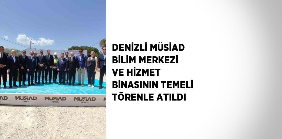 DENİZLİ MÜSİAD BİLİM MERKEZİ VE HİZMET BİNASININ TEMELİ TÖRENLE ATILDI