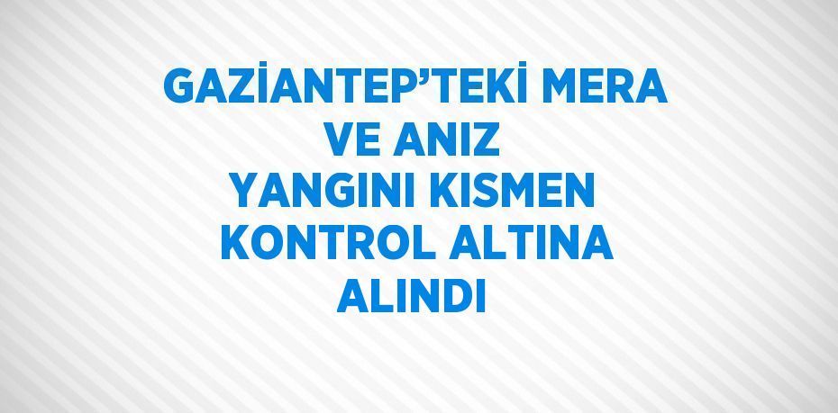 GAZİANTEP’TEKİ MERA VE ANIZ YANGINI KISMEN KONTROL ALTINA ALINDI