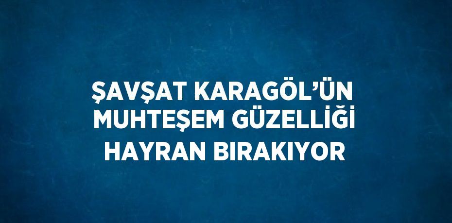 ŞAVŞAT KARAGÖL’ÜN MUHTEŞEM GÜZELLİĞİ HAYRAN BIRAKIYOR