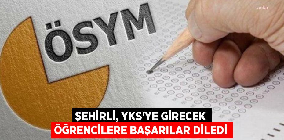 ŞEHİRLİ, YKS'YE GİRECEK ÖĞRENCİLERE BAŞARILAR DİLEDİ