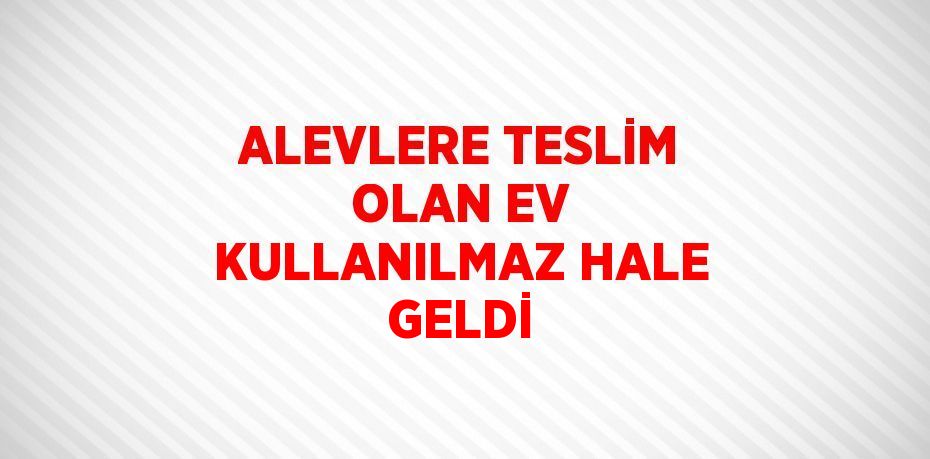 ALEVLERE TESLİM OLAN EV KULLANILMAZ HALE GELDİ