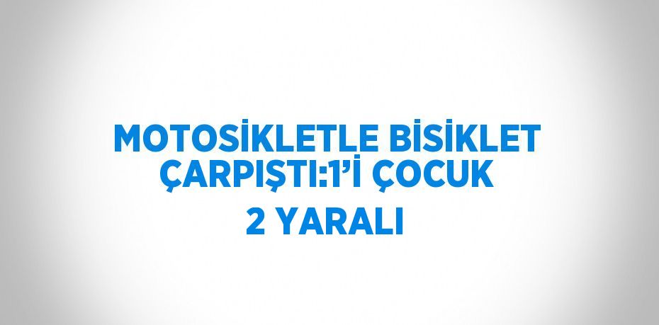 MOTOSİKLETLE BİSİKLET ÇARPIŞTI:1’İ ÇOCUK 2 YARALI