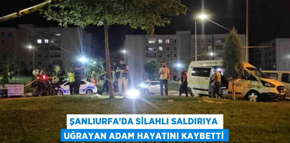 ŞANLIURFA’DA SİLAHLI SALDIRIYA UĞRAYAN ADAM HAYATINI KAYBETTİ