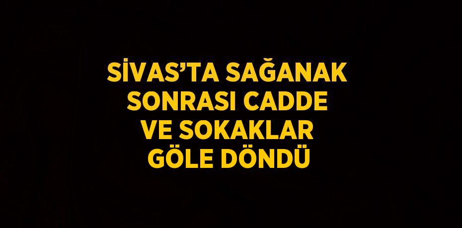 SİVAS’TA SAĞANAK SONRASI CADDE VE SOKAKLAR GÖLE DÖNDÜ