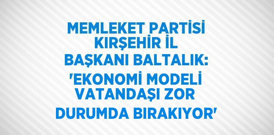 MEMLEKET PARTİSİ KIRŞEHİR İL BAŞKANI BALTALIK: 'EKONOMİ MODELİ VATANDAŞI ZOR DURUMDA BIRAKIYOR'