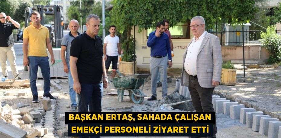 BAŞKAN ERTAŞ, SAHADA ÇALIŞAN EMEKÇİ PERSONELİ ZİYARET ETTİ