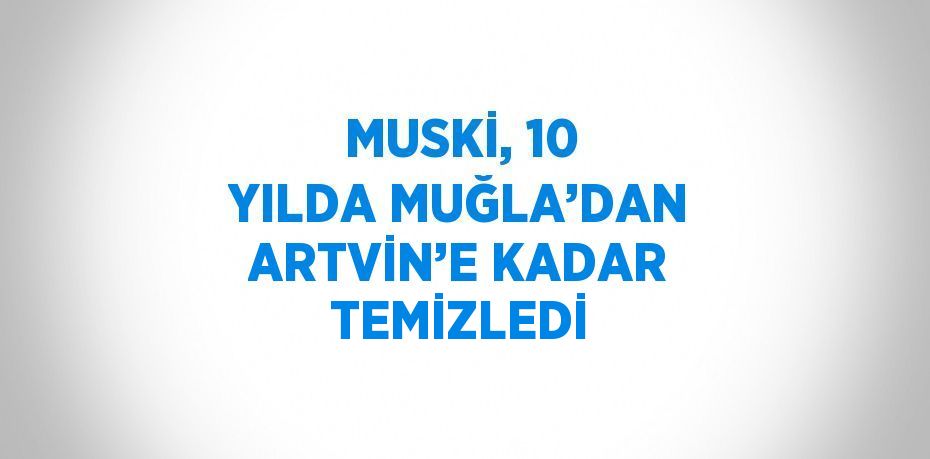 MUSKİ, 10 YILDA MUĞLA’DAN ARTVİN’E KADAR TEMİZLEDİ