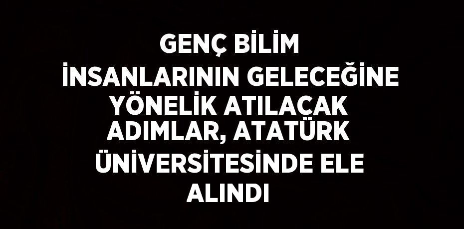 GENÇ BİLİM İNSANLARININ GELECEĞİNE YÖNELİK ATILACAK ADIMLAR, ATATÜRK ÜNİVERSİTESİNDE ELE ALINDI