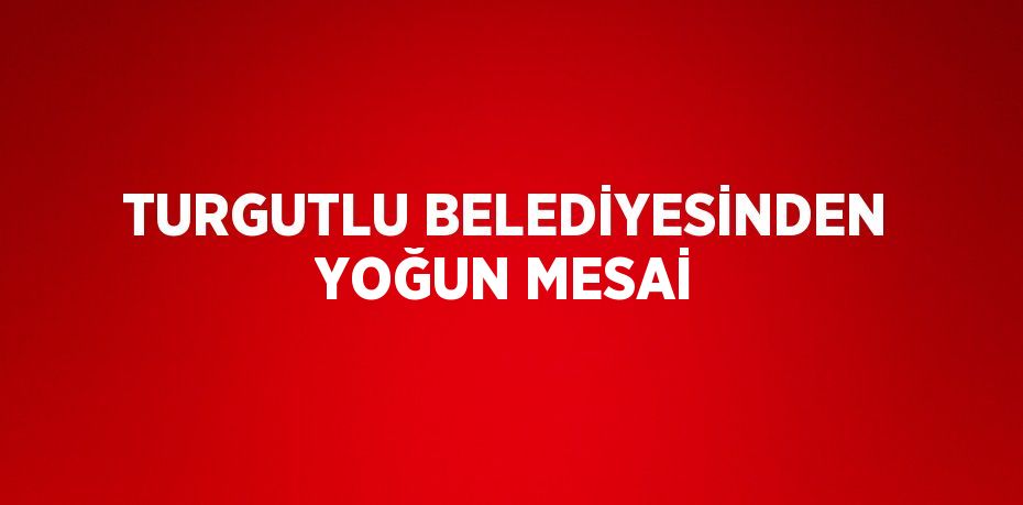 TURGUTLU BELEDİYESİNDEN YOĞUN MESAİ