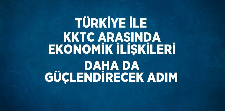 TÜRKİYE İLE KKTC ARASINDA EKONOMİK İLİŞKİLERİ DAHA DA GÜÇLENDİRECEK ADIM