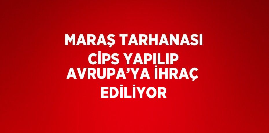 MARAŞ TARHANASI CİPS YAPILIP AVRUPA’YA İHRAÇ EDİLİYOR