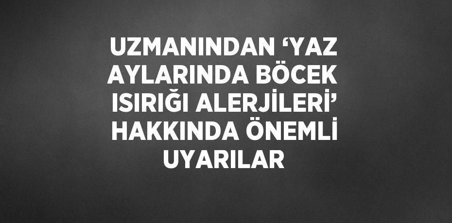 UZMANINDAN ‘YAZ AYLARINDA BÖCEK ISIRIĞI ALERJİLERİ’ HAKKINDA ÖNEMLİ UYARILAR