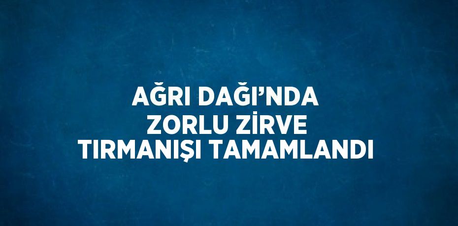 AĞRI DAĞI’NDA ZORLU ZİRVE TIRMANIŞI TAMAMLANDI