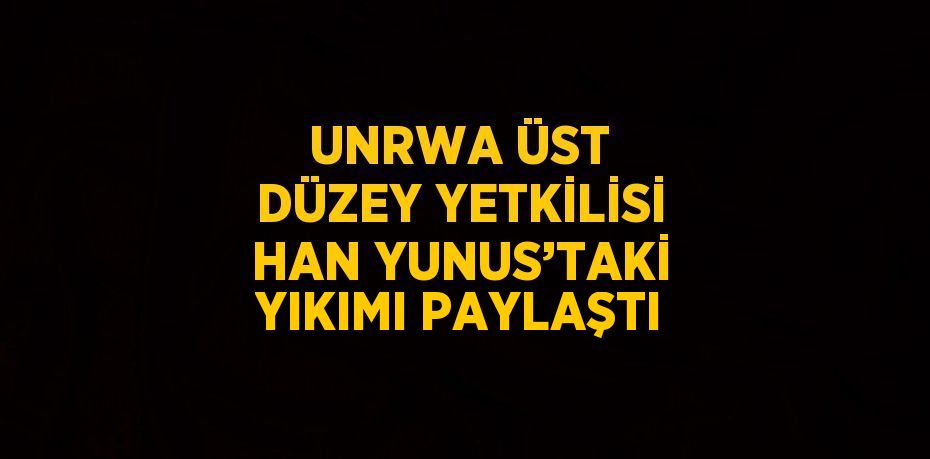 UNRWA ÜST DÜZEY YETKİLİSİ HAN YUNUS’TAKİ YIKIMI PAYLAŞTI