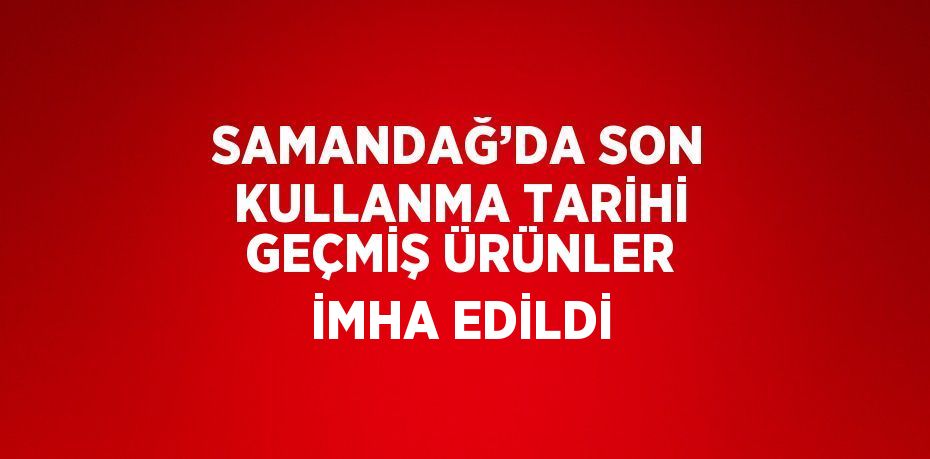 SAMANDAĞ’DA SON KULLANMA TARİHİ GEÇMİŞ ÜRÜNLER İMHA EDİLDİ