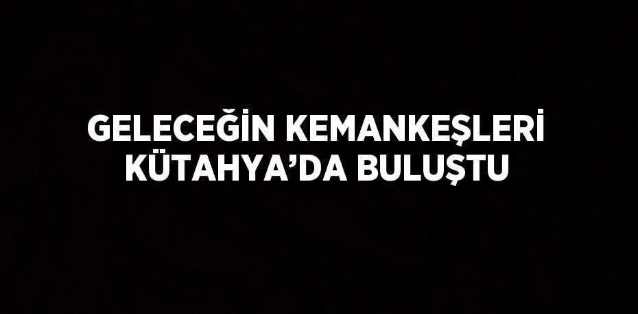 GELECEĞİN KEMANKEŞLERİ KÜTAHYA’DA BULUŞTU