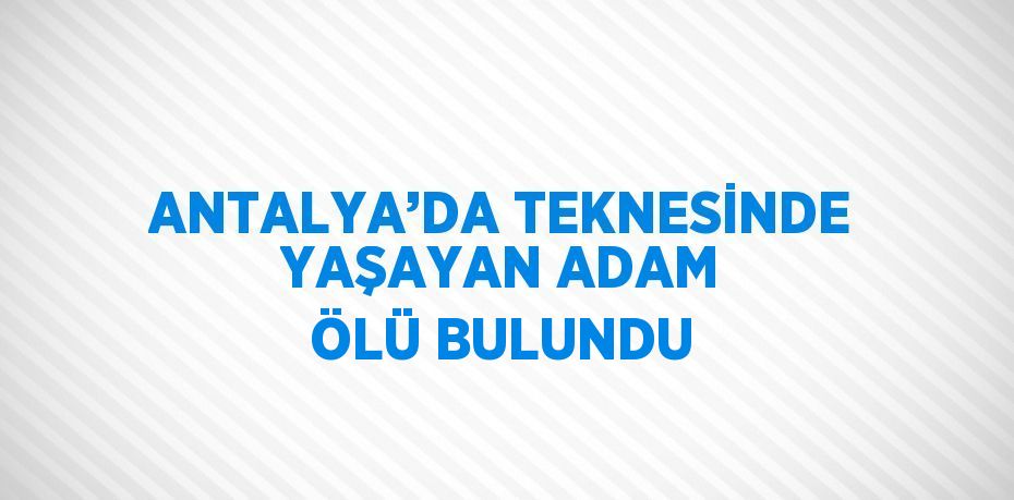 ANTALYA’DA TEKNESİNDE YAŞAYAN ADAM ÖLÜ BULUNDU