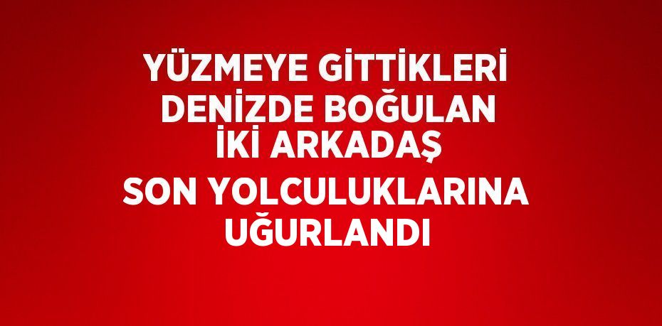 YÜZMEYE GİTTİKLERİ DENİZDE BOĞULAN İKİ ARKADAŞ SON YOLCULUKLARINA UĞURLANDI