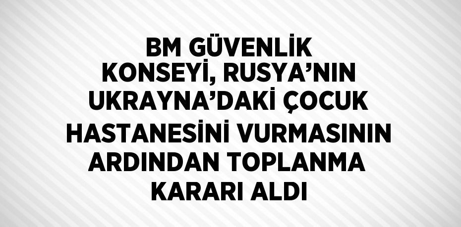 BM GÜVENLİK KONSEYİ, RUSYA’NIN UKRAYNA’DAKİ ÇOCUK HASTANESİNİ VURMASININ ARDINDAN TOPLANMA KARARI ALDI