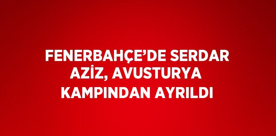 FENERBAHÇE’DE SERDAR AZİZ, AVUSTURYA KAMPINDAN AYRILDI