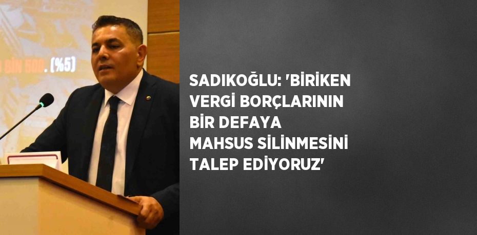 SADIKOĞLU: 'BİRİKEN VERGİ BORÇLARININ BİR DEFAYA MAHSUS SİLİNMESİNİ TALEP EDİYORUZ'