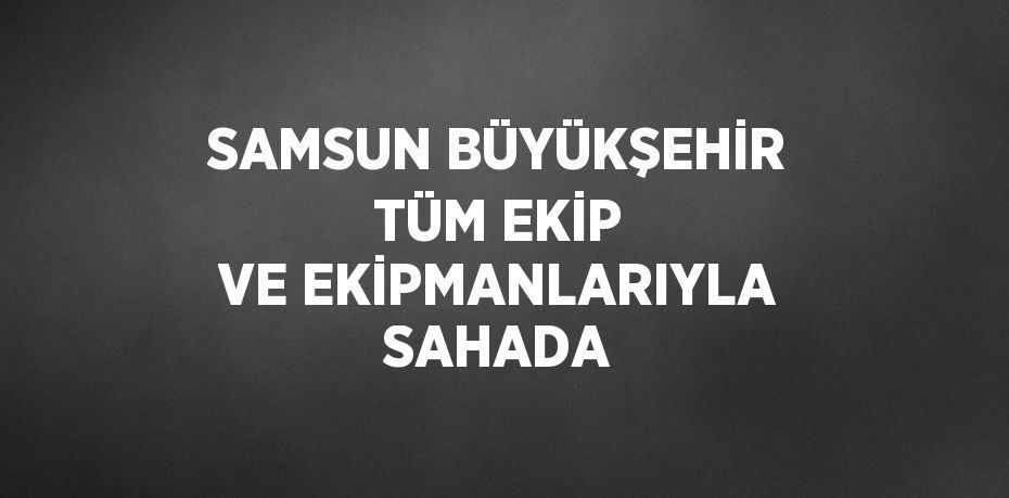 SAMSUN BÜYÜKŞEHİR TÜM EKİP VE EKİPMANLARIYLA SAHADA