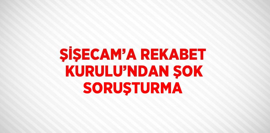 ŞİŞECAM’A REKABET KURULU’NDAN ŞOK SORUŞTURMA