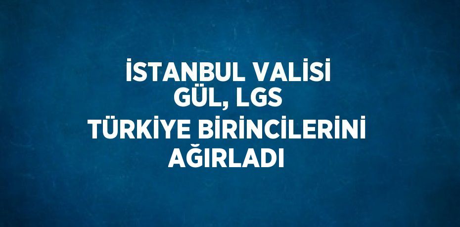 İSTANBUL VALİSİ GÜL, LGS TÜRKİYE BİRİNCİLERİNİ AĞIRLADI