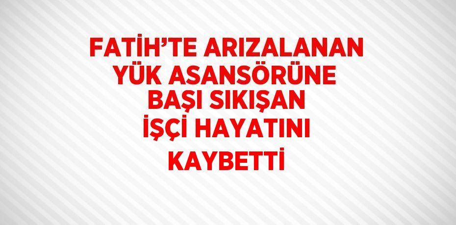 FATİH’TE ARIZALANAN YÜK ASANSÖRÜNE BAŞI SIKIŞAN İŞÇİ HAYATINI KAYBETTİ