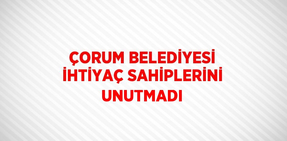 ÇORUM BELEDİYESİ İHTİYAÇ SAHİPLERİNİ UNUTMADI