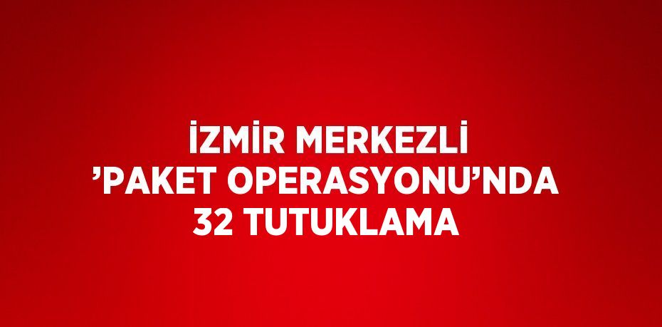 İZMİR MERKEZLİ ’PAKET OPERASYONU’NDA 32 TUTUKLAMA