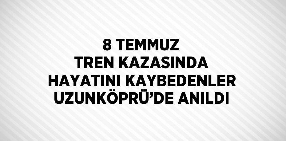 8 TEMMUZ TREN KAZASINDA HAYATINI KAYBEDENLER UZUNKÖPRÜ’DE ANILDI