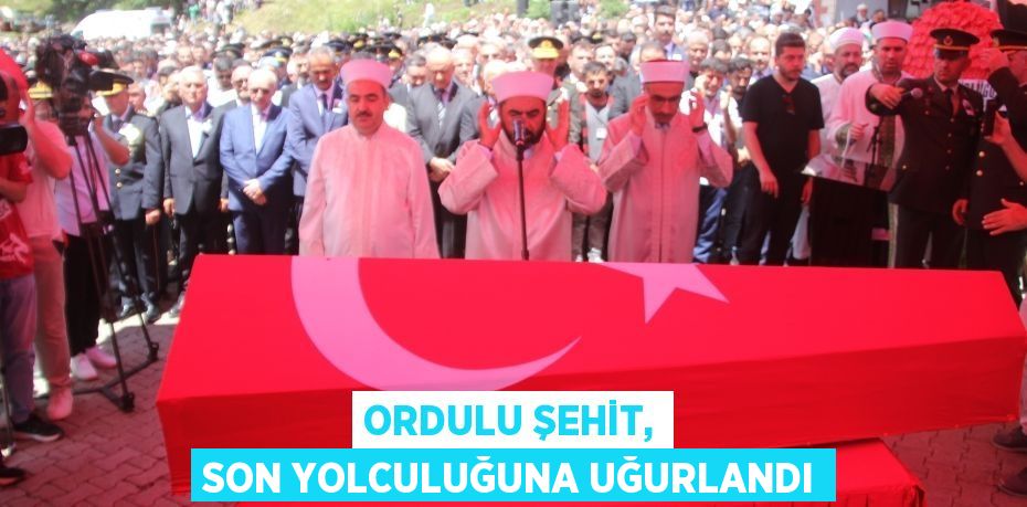 ORDULU ŞEHİT, SON YOLCULUĞUNA UĞURLANDI