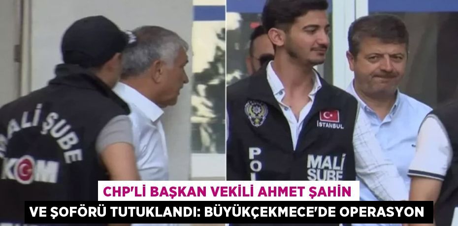CHP’li Başkan Vekili Ahmet Şahin ve Şoförü Tutuklandı: Büyükçekmece’de Operasyon