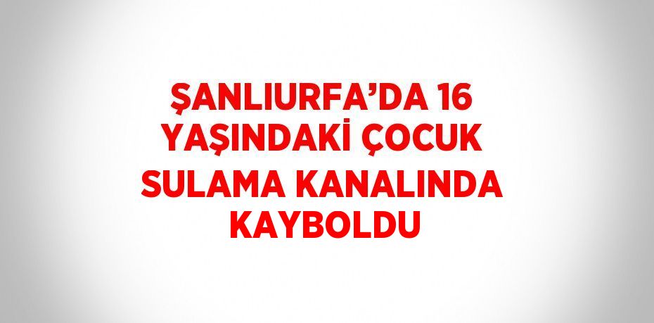 ŞANLIURFA’DA 16 YAŞINDAKİ ÇOCUK SULAMA KANALINDA KAYBOLDU