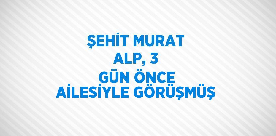 ŞEHİT MURAT ALP, 3 GÜN ÖNCE AİLESİYLE GÖRÜŞMÜŞ