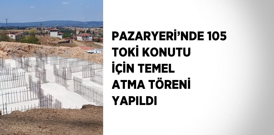 PAZARYERİ’NDE 105 TOKİ KONUTU İÇİN TEMEL ATMA TÖRENİ YAPILDI