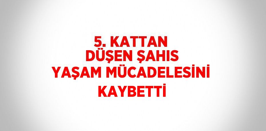 5. KATTAN DÜŞEN ŞAHIS YAŞAM MÜCADELESİNİ KAYBETTİ