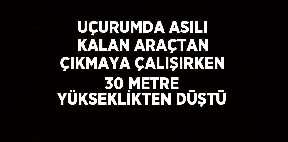 UÇURUMDA ASILI KALAN ARAÇTAN ÇIKMAYA ÇALIŞIRKEN 30 METRE YÜKSEKLİKTEN DÜŞTÜ