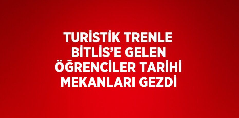 TURİSTİK TRENLE BİTLİS’E GELEN ÖĞRENCİLER TARİHİ MEKANLARI GEZDİ