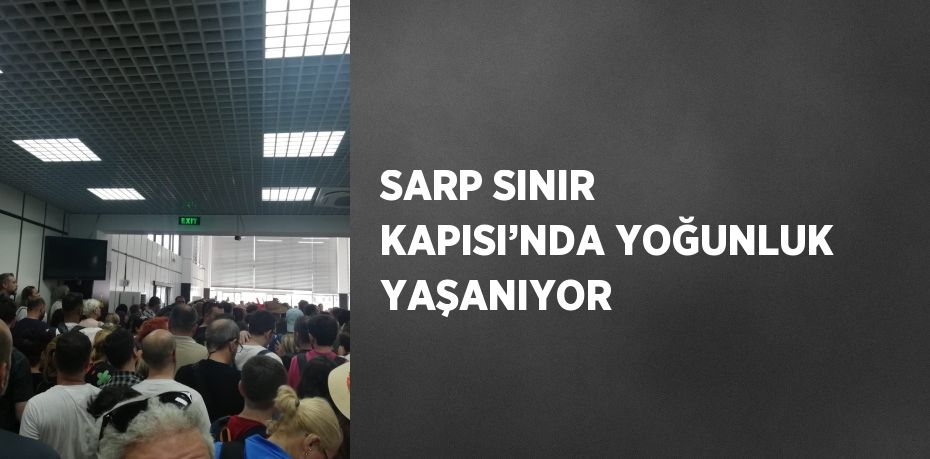 SARP SINIR KAPISI’NDA YOĞUNLUK YAŞANIYOR